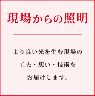 現場からの照明。より良い光を生む現場の工夫、想い、技術をお届けします。