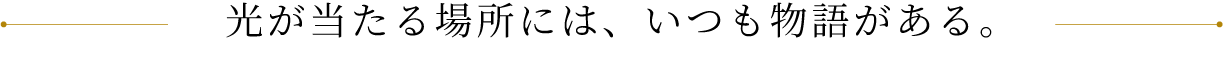 光が当たる場所には、いつも物語がある。