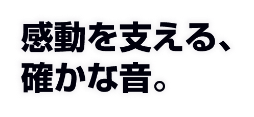 感動を支える、確かな音。